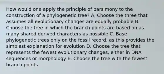 How would one apply the principle of parsimony to the construction of a phylogenetic tree? A. Choose the three that assumes all evolutionary changes are equally probable B. Choose the tree in which the branch points are based on as many shared derived characters as possible C. Base phylogenetic trees only on the fossil record, as this provides the simplest explanation for evolution D. Choose the tree that represents the fewest evolutionary changes, either in DNA sequences or morphology E. Choose the tree with the fewest branch points