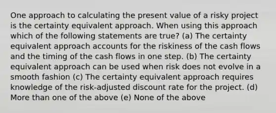 One approach to calculating the present value of a risky project is the certainty equivalent approach. When using this approach which of the following statements are true? (a) The certainty equivalent approach accounts for the riskiness of the cash flows and the timing of the cash flows in one step. (b) The certainty equivalent approach can be used when risk does not evolve in a smooth fashion (c) The certainty equivalent approach requires knowledge of the risk-adjusted discount rate for the project. (d) <a href='https://www.questionai.com/knowledge/keWHlEPx42-more-than' class='anchor-knowledge'>more than</a> one of the above (e) None of the above