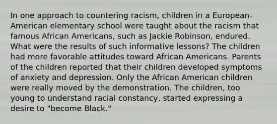 ​In one approach to countering racism, children in a European-American elementary school were taught about the racism that famous African Americans, such as Jackie Robinson, endured. What were the results of such informative lessons? ​The children had more favorable attitudes toward African Americans. ​Parents of the children reported that their children developed symptoms of anxiety and depression. ​Only the African American children were really moved by the demonstration. ​The children, too young to understand racial constancy, started expressing a desire to "become Black."