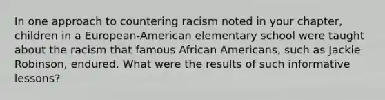 In one approach to countering racism noted in your chapter, children in a European-American elementary school were taught about the racism that famous African Americans, such as Jackie Robinson, endured. What were the results of such informative lessons?