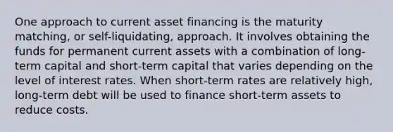 One approach to current asset financing is the maturity matching, or self-liquidating, approach. It involves obtaining the funds for permanent current assets with a combination of long-term capital and short-term capital that varies depending on the level of interest rates. When short-term rates are relatively high, long-term debt will be used to finance short-term assets to reduce costs.