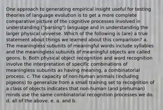 One approach to generating empirical insight useful for testing theories of language evolution is to get a more complete comparative picture of the cognitive processes involved in understanding ("parsing") language and in understanding the larger physical universe. Which of the following is (are) a true statement about things we learned about this comparison? a. The meaningless subunits of meaningful words include syllables and the meaningless subunits of meaningful objects are called geons. b. Both physical object recognition and word recognition involve the interpretation of specific combinations of meaningless subunits as having meaning, a combinatorial process. c. The capacity of non-human animals (including pigeons) to generalize from a small training set to recognition of a class of objects indicates that non-human (and prehuman) minds use the same combinatorial recognition processes we do. d. all of the above. e. a. and b.