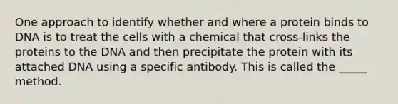 One approach to identify whether and where a protein binds to DNA is to treat the cells with a chemical that cross-links the proteins to the DNA and then precipitate the protein with its attached DNA using a specific antibody. This is called the _____ method.