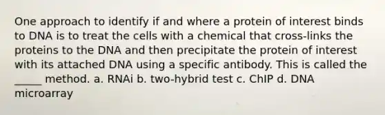 One approach to identify if and where a protein of interest binds to DNA is to treat the cells with a chemical that cross-links the proteins to the DNA and then precipitate the protein of interest with its attached DNA using a specific antibody. This is called the _____ method. a. RNAi b. two-hybrid test c. ChIP d. DNA microarray