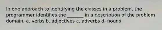 In one approach to identifying the classes in a problem, the programmer identifies the _______ in a description of the problem domain. a. verbs b. adjectives c. adverbs d. nouns