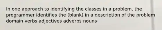 In one approach to identifying the classes in a problem, the programmer identifies the (blank) in a description of the problem domain verbs adjectives adverbs nouns