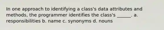 In one approach to identifying a class's data attributes and methods, the programmer identifies the class's ______. a. responsibilities b. name c. synonyms d. nouns