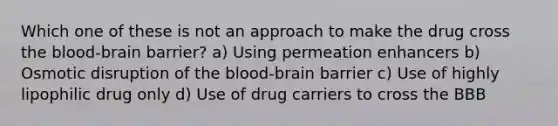 Which one of these is not an approach to make the drug cross the blood-brain barrier? a) Using permeation enhancers b) Osmotic disruption of the blood-brain barrier c) Use of highly lipophilic drug only d) Use of drug carriers to cross the BBB