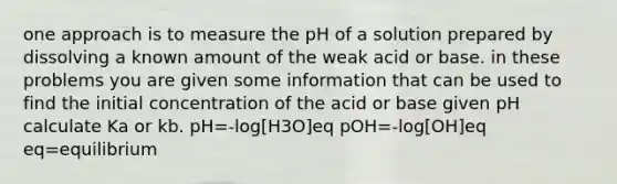 one approach is to measure the pH of a solution prepared by dissolving a known amount of the weak acid or base. in these problems you are given some information that can be used to find the initial concentration of the acid or base given pH calculate Ka or kb. pH=-log[H3O]eq pOH=-log[OH]eq eq=equilibrium