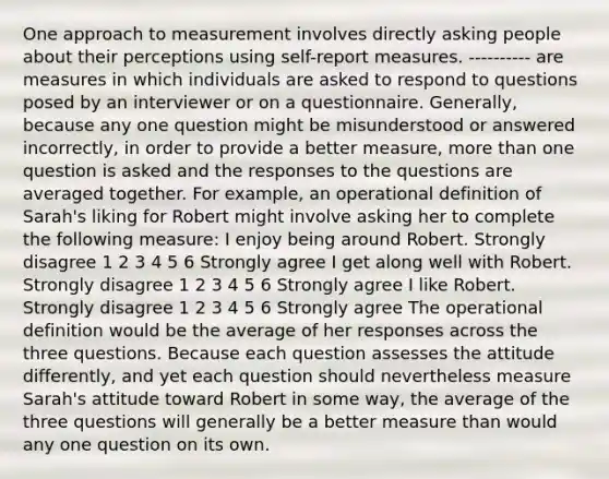 One approach to measurement involves directly asking people about their perceptions using self-report measures. ---------- are measures in which individuals are asked to respond to questions posed by an interviewer or on a questionnaire. Generally, because any one question might be misunderstood or answered incorrectly, in order to provide a better measure, more than one question is asked and the responses to the questions are averaged together. For example, an operational definition of Sarah's liking for Robert might involve asking her to complete the following measure: I enjoy being around Robert. Strongly disagree 1 2 3 4 5 6 Strongly agree I get along well with Robert. Strongly disagree 1 2 3 4 5 6 Strongly agree I like Robert. Strongly disagree 1 2 3 4 5 6 Strongly agree The operational definition would be the average of her responses across the three questions. Because each question assesses the attitude differently, and yet each question should nevertheless measure Sarah's attitude toward Robert in some way, the average of the three questions will generally be a better measure than would any one question on its own.