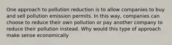 One approach to pollution reduction is to allow companies to buy and sell pollution emission permits. In this way, companies can choose to reduce their own pollution or pay another company to reduce their pollution instead. Why would this type of approach make sense economically