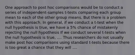 One approach to post hoc comparisons would be to conduct a series of independent-samples t-tests comparing each group mean to each of the other group means. But there is a problem with this approach. In general, if we conduct a t-test when the null hypothesis is true, we have a 5% chance of mistakenly rejecting the null hypothesis If we conduct several t-tests when the null hypothesis is true, .... Thus researchers do not usually make post hoc comparisons using standard t-tests because there is too great a chance that they will ....