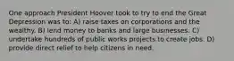 One approach President Hoover took to try to end the Great Depression was to: A) raise taxes on corporations and the wealthy. B) lend money to banks and large businesses. C) undertake hundreds of public works projects to create jobs. D) provide direct relief to help citizens in need.