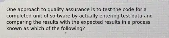 One approach to quality assurance is to test the code for a completed unit of software by actually entering test data and comparing the results with the expected results in a process known as which of the following?