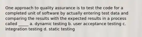 One approach to quality assurance is to test the code for a completed unit of software by actually entering test data and comparing the results with the expected results in a process called _____ a. dynamic testing b. user acceptance testing c. integration testing d. static testing