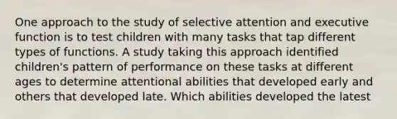 One approach to the study of selective attention and executive function is to test children with many tasks that tap different types of functions. A study taking this approach identified children's pattern of performance on these tasks at different ages to determine attentional abilities that developed early and others that developed late. Which abilities developed the latest