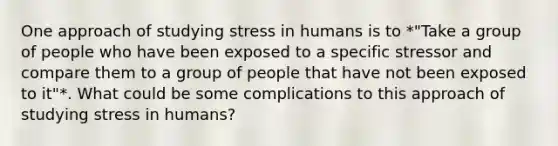 One approach of studying stress in humans is to *"Take a group of people who have been exposed to a specific stressor and compare them to a group of people that have not been exposed to it"*. What could be some complications to this approach of studying stress in humans?