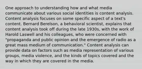 One approach to understanding how and what media communicate about various social identities is content analysis. Content analysis focuses on some specific aspect of a text's content. Bernard Berelson, a behavioral scientist, explains that content analysis took off during the late 1930s, with the work of Harold Laswell and his colleagues, who were concerned with "propaganda and public opinion and the emergence of radio as a great mass medium of communication." Content analysis can provide data on factors such as media representation of various groups, media violence, and the kinds of topics covered and the way in which they are covered in the media.