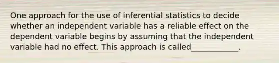 One approach for the use of inferential statistics to decide whether an independent variable has a reliable effect on the dependent variable begins by assuming that the independent variable had no effect. This approach is called____________.