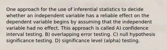 One approach for the use of <a href='https://www.questionai.com/knowledge/k2VaKZmkPW-inferential-statistics' class='anchor-knowledge'>inferential statistics</a> to decide whether an independent variable has a reliable effect on the dependent variable begins by assuming that the independent variable had no effect. This approach is called A) confidence interval testing. B) overlapping error testing. C) null hypothesis significance testing. D) significance level (alpha) testing.