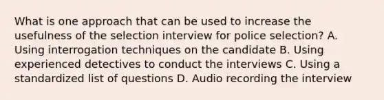 What is one approach that can be used to increase the usefulness of the selection interview for police selection? A. Using interrogation techniques on the candidate B. Using experienced detectives to conduct the interviews C. Using a standardized list of questions D. Audio recording the interview