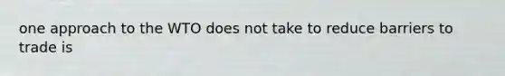 one approach to the WTO does not take to reduce barriers to trade is