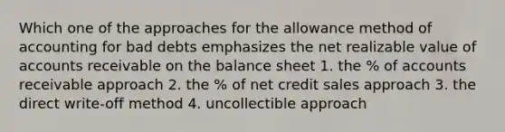 Which one of the approaches for the allowance method of accounting for bad debts emphasizes the net realizable value of accounts receivable on the balance sheet 1. the % of accounts receivable approach 2. the % of net credit sales approach 3. the direct write-off method 4. uncollectible approach