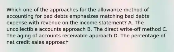 Which one of the approaches for the allowance method of accounting for bad debts emphasizes matching bad debts expense with revenue on the income statement? A. The uncollectible accounts approach B. The direct write-off method C. The aging of accounts receivable approach D. The percentage of net credit sales approach