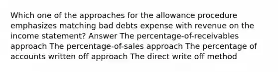 Which one of the approaches for the allowance procedure emphasizes matching bad debts expense with revenue on the income statement? Answer The percentage-of-receivables approach The percentage-of-sales approach The percentage of accounts written off approach The direct write off method