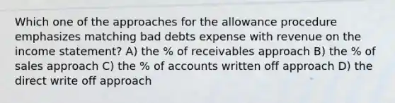 Which one of the approaches for the allowance procedure emphasizes matching bad debts expense with revenue on the income statement? A) the % of receivables approach B) the % of sales approach C) the % of accounts written off approach D) the direct write off approach