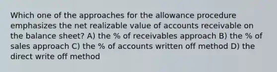 Which one of the approaches for the allowance procedure emphasizes the net realizable value of accounts receivable on the balance sheet? A) the % of receivables approach B) the % of sales approach C) the % of accounts written off method D) the direct write off method