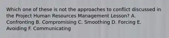 Which one of these is not the approaches to conflict discussed in the Project Human Resources Management Lesson? A. Confronting B. Compromising C. Smoothing D. Forcing E. Avoiding F. Communicating