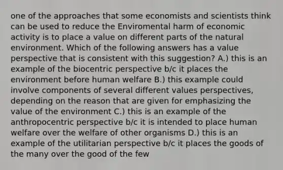 one of the approaches that some economists and scientists think can be used to reduce the Enviromental harm of economic activity is to place a value on different parts of the natural environment. Which of the following answers has a value perspective that is consistent with this suggestion? A.) this is an example of the biocentric perspective b/c it places the environment before human welfare B.) this example could involve components of several different values perspectives, depending on the reason that are given for emphasizing the value of the environment C.) this is an example of the anthropocentric perspective b/c it is intended to place human welfare over the welfare of other organisms D.) this is an example of the utilitarian perspective b/c it places the goods of the many over the good of the few