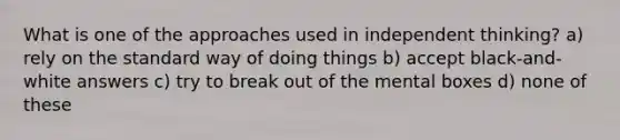 What is one of the approaches used in independent thinking? a) rely on the standard way of doing things b) accept black-and-white answers c) try to break out of the mental boxes d) none of these