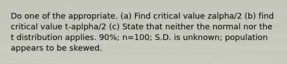 Do one of the appropriate. (a) Find critical value zalpha/2 (b) find critical value t-aplpha/2 (c) State that neither the normal nor the t distribution applies. 90%; n=100; S.D. is unknown; population appears to be skewed.