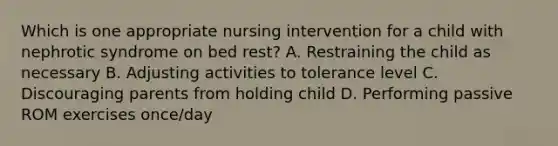 Which is one appropriate nursing intervention for a child with nephrotic syndrome on bed rest? A. Restraining the child as necessary B. Adjusting activities to tolerance level C. Discouraging parents from holding child D. Performing passive ROM exercises once/day