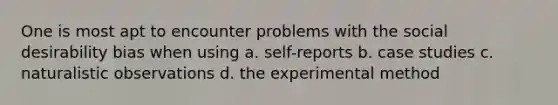 One is most apt to encounter problems with the social desirability bias when using a. self-reports b. case studies c. naturalistic observations d. the experimental method