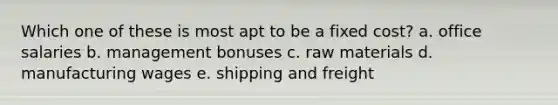 Which one of these is most apt to be a fixed cost? a. office salaries b. management bonuses c. raw materials d. manufacturing wages e. shipping and freight