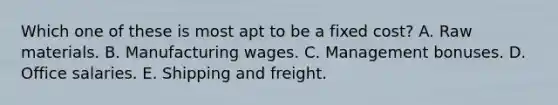 Which one of these is most apt to be a fixed cost? A. Raw materials. B. Manufacturing wages. C. Management bonuses. D. Office salaries. E. Shipping and freight.