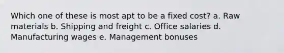 Which one of these is most apt to be a fixed cost? a. Raw materials b. Shipping and freight c. Office salaries d. Manufacturing wages e. Management bonuses