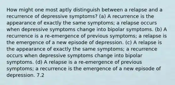 How might one most aptly distinguish between a relapse and a recurrence of depressive symptoms? (a) A recurrence is the appearance of exactly the same symptoms; a relapse occurs when depressive symptoms change into bipolar symptoms. (b) A recurrence is a re-emergence of previous symptoms; a relapse is the emergence of a new episode of depression. (c) A relapse is the appearance of exactly the same symptoms; a recurrence occurs when depressive symptoms change into bipolar symptoms. (d) A relapse is a re-emergence of previous symptoms; a recurrence is the emergence of a new episode of depression. 7.2