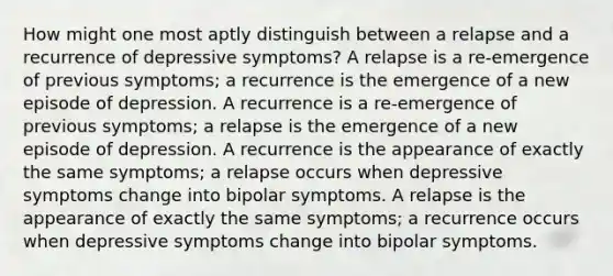 How might one most aptly distinguish between a relapse and a recurrence of depressive symptoms? A relapse is a re-emergence of previous symptoms; a recurrence is the emergence of a new episode of depression. A recurrence is a re-emergence of previous symptoms; a relapse is the emergence of a new episode of depression. A recurrence is the appearance of exactly the same symptoms; a relapse occurs when depressive symptoms change into bipolar symptoms. A relapse is the appearance of exactly the same symptoms; a recurrence occurs when depressive symptoms change into bipolar symptoms.