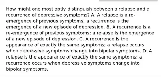 How might one most aptly distinguish between a relapse and a recurrence of depressive symptoms? A. A relapse is a re-emergence of previous symptoms; a recurrence is the emergence of a new episode of depression. B. A recurrence is a re-emergence of previous symptoms; a relapse is the emergence of a new episode of depression. C. A recurrence is the appearance of exactly the same symptoms; a relapse occurs when depressive symptoms change into bipolar symptoms. D. A relapse is the appearance of exactly the same symptoms; a recurrence occurs when depressive symptoms change into bipolar symptoms.