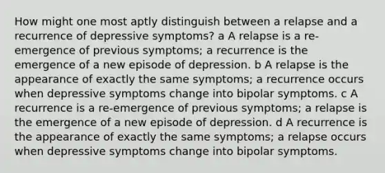 How might one most aptly distinguish between a relapse and a recurrence of depressive symptoms? a A relapse is a re-emergence of previous symptoms; a recurrence is the emergence of a new episode of depression. b A relapse is the appearance of exactly the same symptoms; a recurrence occurs when depressive symptoms change into bipolar symptoms. c A recurrence is a re-emergence of previous symptoms; a relapse is the emergence of a new episode of depression. d A recurrence is the appearance of exactly the same symptoms; a relapse occurs when depressive symptoms change into bipolar symptoms.