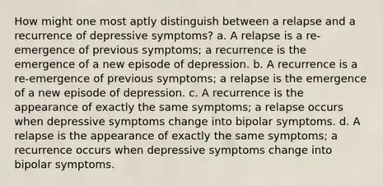 How might one most aptly distinguish between a relapse and a recurrence of depressive symptoms? a. A relapse is a re-emergence of previous symptoms; a recurrence is the emergence of a new episode of depression. b. A recurrence is a re-emergence of previous symptoms; a relapse is the emergence of a new episode of depression. c. A recurrence is the appearance of exactly the same symptoms; a relapse occurs when depressive symptoms change into bipolar symptoms. d. A relapse is the appearance of exactly the same symptoms; a recurrence occurs when depressive symptoms change into bipolar symptoms.