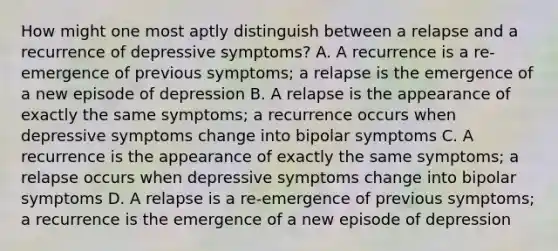 How might one most aptly distinguish between a relapse and a recurrence of depressive symptoms? A. A recurrence is a re-emergence of previous symptoms; a relapse is the emergence of a new episode of depression B. A relapse is the appearance of exactly the same symptoms; a recurrence occurs when depressive symptoms change into bipolar symptoms C. A recurrence is the appearance of exactly the same symptoms; a relapse occurs when depressive symptoms change into bipolar symptoms D. A relapse is a re-emergence of previous symptoms; a recurrence is the emergence of a new episode of depression