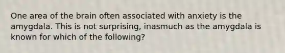 One area of the brain often associated with anxiety is the amygdala. This is not surprising, inasmuch as the amygdala is known for which of the following?