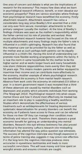 One area of concern and debate is what are the implications of research for the economy? This means how does what we learn in psychological research influence, benefit, or even devalue our economic prosperity? There are various examples where findings from psychological research have benefitted the economy. Firstly attachment research. Attachment research has come a considerable long way since Bowlby's first asserted that a child can only ever form secure, monotropic attachments to their primary caregiver (usually the mother). At the time of Bowlby's findings childcare was seen as the mother's responsibility whilst the father carried out his role of provider and worked. More recent attachment research however has focused on the role of multiple attachments and many findings imply the father's role is influential in a child's upbringing. Research has also found that this maternal care can be provided for by the father as well as the mother and as such perhaps both parents can be equally influential in a child's life. Having this kind of understanding can promote more flexible working arrangements within the family. It is now the norm in some households for the mother to be the higher earner and so works longer hours and many households now share childcare responsibilities more evenly then they did 50 years ago. This means modern parents are better equipped to maximise their income and can contribute more effectively to the economy. Another example of where psychological research has benefitted the economy is from mental health research. Absence from work costs the economy an estimated £15 billion a year. In a recent government report it was revealed that a third of these absences are caused by mental disorders such as depression and anxiety which prevents individuals from working (The Telegraph 2014). Psychological research into what causes mental illness and how it should most effectively be treated has an important role to play in supporting a healthy workforce. Studies which demonstrate the effectiveness of various treatments such as antidepressants for treating depression and systematic desensitisation for anxiety disorders can benefit the economy as if patients have access to these and can be referred for these via their GP they can manage their condition more effectively and return to work. Therefore there appears a great economic benefit for gaining an understanding into mental disorders. Research into eye witness testimony has also proved beneficial to the economy. Loftus's research into misleading information has altered the way police question eye witnesses. The success of the cognitive interview also though expensive in terms of police training also suggests it may prove cost effective-if in the long term the cognitive interview produces more accuracies in eyewitness testimonies and leads to more successful convictions. This will save money and time spent on wrongful arrests and ensures criminals are caught.