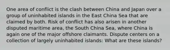 One area of conflict is the clash between China and Japan over a group of uninhabited islands in the East China Sea that are claimed by both. Risk of conflict has also arisen in another disputed maritime area, the South China Sea, where China is again one of the major offshore claimants. Dispute centers on a collection of largely uninhabited islands: What are these islands?