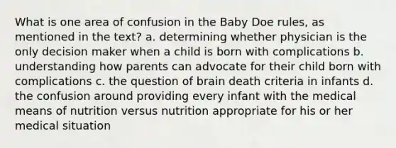 What is one area of confusion in the Baby Doe rules, as mentioned in the text? a. determining whether physician is the only decision maker when a child is born with complications b. understanding how parents can advocate for their child born with complications c. the question of brain death criteria in infants d. the confusion around providing every infant with the medical means of nutrition versus nutrition appropriate for his or her medical situation